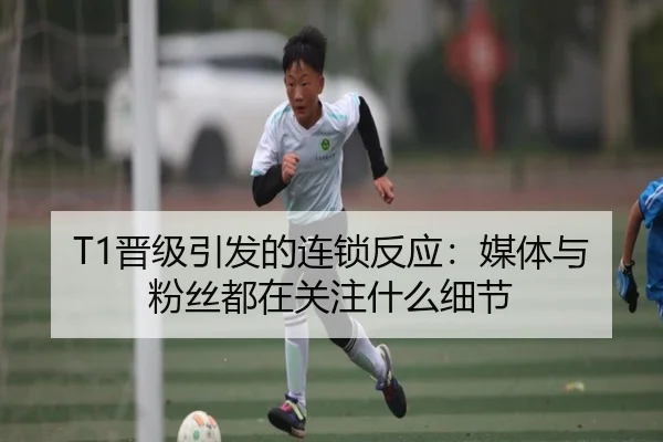 T1晋级引发的连锁反应：媒体与粉丝都在关注什么细节